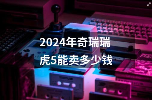 2024年奇瑞瑞虎5能卖多少钱-第1张-游戏相关-八六二网