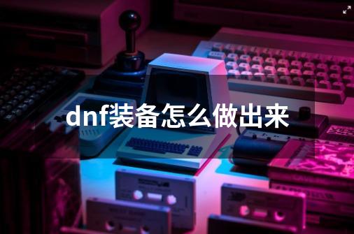 dnf装备怎么做出来-第1张-游戏相关-八六二网