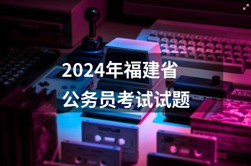 2024年福建省公务员考试试题-第1张-游戏相关-八六二网