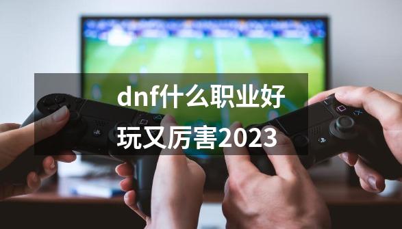 dnf什么职业好玩又厉害2023-第1张-游戏相关-八六二网